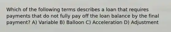 Which of the following terms describes a loan that requires payments that do not fully pay off the loan balance by the final payment? A) Variable B) Balloon C) Acceleration D) Adjustment