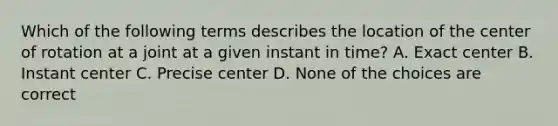 Which of the following terms describes the location of the center of rotation at a joint at a given instant in time? A. Exact center B. Instant center C. Precise center D. None of the choices are correct