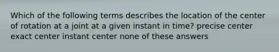 Which of the following terms describes the location of the center of rotation at a joint at a given instant in time? precise center exact center instant center none of these answers