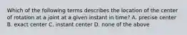 Which of the following terms describes the location of the center of rotation at a joint at a given instant in time? A. precise center B. exact center C. instant center D. none of the above