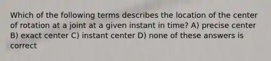 Which of the following terms describes the location of the center of rotation at a joint at a given instant in time? A) precise center B) exact center C) instant center D) none of these answers is correct