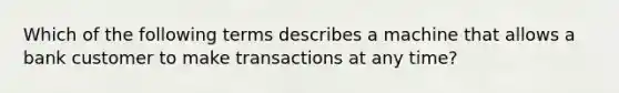 Which of the following terms describes a machine that allows a bank customer to make transactions at any time?