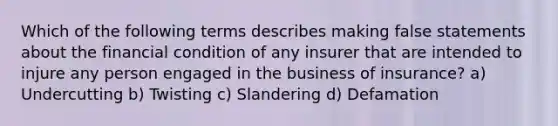 Which of the following terms describes making false statements about the financial condition of any insurer that are intended to injure any person engaged in the business of insurance? a) Undercutting b) Twisting c) Slandering d) Defamation