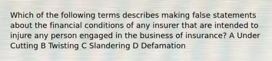 Which of the following terms describes making false statements about the financial conditions of any insurer that are intended to injure any person engaged in the business of insurance? A Under Cutting B Twisting C Slandering D Defamation