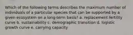 Which of the following terms describes the maximum number of individuals of a particular species that can be supported by a given ecosystem on a long-term basis? a. replacement fertility curve b. sustainability c. demographic transition d. logistic growth curve e. carrying capacity