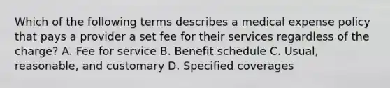 Which of the following terms describes a medical expense policy that pays a provider a set fee for their services regardless of the charge? A. Fee for service B. Benefit schedule C. Usual, reasonable, and customary D. Specified coverages