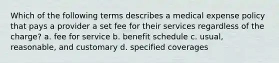 Which of the following terms describes a medical expense policy that pays a provider a set fee for their services regardless of the charge? a. fee for service b. benefit schedule c. usual, reasonable, and customary d. specified coverages