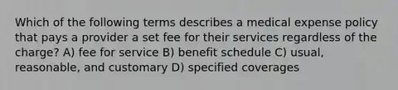 Which of the following terms describes a medical expense policy that pays a provider a set fee for their services regardless of the charge? A) fee for service B) benefit schedule C) usual, reasonable, and customary D) specified coverages