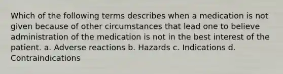 Which of the following terms describes when a medication is not given because of other circumstances that lead one to believe administration of the medication is not in the best interest of the patient. a. Adverse reactions b. Hazards c. Indications d. Contraindications