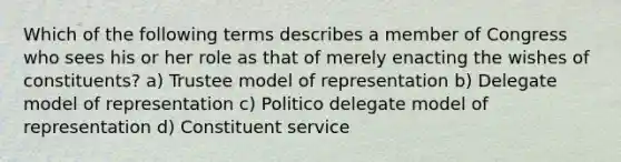 Which of the following terms describes a member of Congress who sees his or her role as that of merely enacting the wishes of constituents? a) Trustee model of representation b) Delegate model of representation c) Politico delegate model of representation d) Constituent service