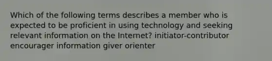 Which of the following terms describes a member who is expected to be proficient in using technology and seeking relevant information on the Internet? initiator-contributor encourager information giver orienter