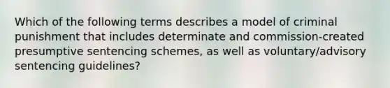 Which of the following terms describes a model of criminal punishment that includes determinate and commission-created presumptive sentencing schemes, as well as voluntary/advisory sentencing guidelines?