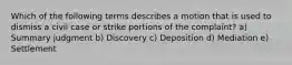 Which of the following terms describes a motion that is used to dismiss a civil case or strike portions of the complaint? a) Summary judgment b) Discovery c) Deposition d) Mediation e) Settlement