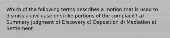 Which of the following terms describes a motion that is used to dismiss a civil case or strike portions of the complaint? a) Summary judgment b) Discovery c) Deposition d) Mediation e) Settlement