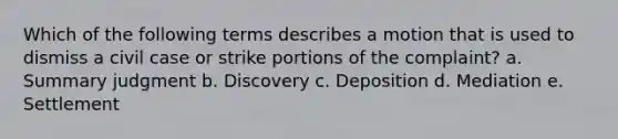 Which of the following terms describes a motion that is used to dismiss a civil case or strike portions of the complaint? a. Summary judgment b. Discovery c. Deposition d. Mediation e. Settlement