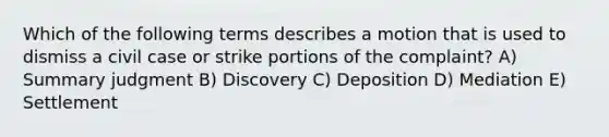 Which of the following terms describes a motion that is used to dismiss a civil case or strike portions of the complaint? A) Summary judgment B) Discovery C) Deposition D) Mediation E) Settlement