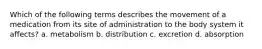 Which of the following terms describes the movement of a medication from its site of administration to the body system it affects? a. metabolism b. distribution c. excretion d. absorption