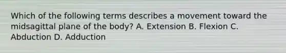 Which of the following terms describes a movement toward the midsagittal plane of the body? A. Extension B. Flexion C. Abduction D. Adduction