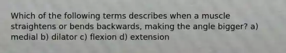 Which of the following terms describes when a muscle straightens or bends backwards, making the angle bigger? a) medial b) dilator c) flexion d) extension