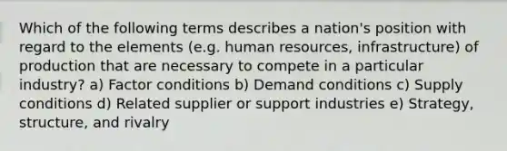 Which of the following terms describes a nation's position with regard to the elements (e.g. human resources, infrastructure) of production that are necessary to compete in a particular industry? a) Factor conditions b) Demand conditions c) Supply conditions d) Related supplier or support industries e) Strategy, structure, and rivalry