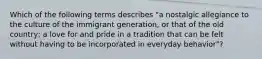 Which of the following terms describes "a nostalgic allegiance to the culture of the immigrant generation, or that of the old country; a love for and pride in a tradition that can be felt without having to be incorporated in everyday behavior"?