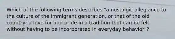 Which of the following terms describes "a nostalgic allegiance to the culture of the immigrant generation, or that of the old country; a love for and pride in a tradition that can be felt without having to be incorporated in everyday behavior"?