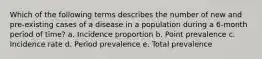 Which of the following terms describes the number of new and pre-existing cases of a disease in a population during a 6-month period of time? a. Incidence proportion b. Point prevalence c. Incidence rate d. Period prevalence e. Total prevalence