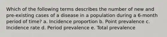 Which of the following terms describes the number of new and pre-existing cases of a disease in a population during a 6-month period of time? a. Incidence proportion b. Point prevalence c. Incidence rate d. Period prevalence e. Total prevalence