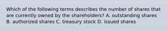 Which of the following terms describes the number of shares that are currently owned by the shareholders? A. outstanding shares B. authorized shares C. treasury stock D. issued shares