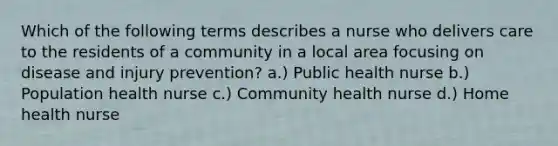 Which of the following terms describes a nurse who delivers care to the residents of a community in a local area focusing on disease and injury prevention? a.) Public health nurse b.) Population health nurse c.) Community health nurse d.) Home health nurse