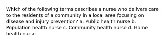 Which of the following terms describes a nurse who delivers care to the residents of a community in a local area focusing on disease and injury prevention? a. Public health nurse b. Population health nurse c. Community health nurse d. Home health nurse