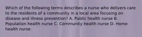 Which of the following terms describes a nurse who delivers care to the residents of a community in a local area focusing on disease and illness prevention? A. Public health nurse B. Population health nurse C. Community health nurse D. Home health nurse