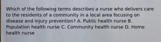 Which of the following terms describes a nurse who delivers care to the residents of a community in a local area focusing on disease and injury prevention? A. Public health nurse B. Population health nurse C. Community health nurse D. Home health nurse