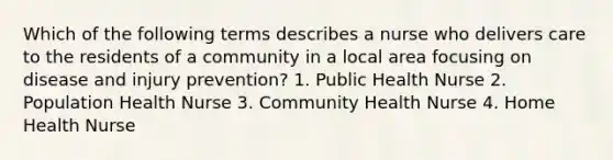 Which of the following terms describes a nurse who delivers care to the residents of a community in a local area focusing on disease and injury prevention? 1. Public Health Nurse 2. Population Health Nurse 3. Community Health Nurse 4. Home Health Nurse