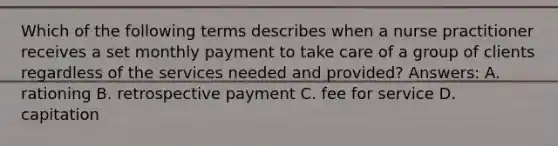 Which of the following terms describes when a nurse practitioner receives a set monthly payment to take care of a group of clients regardless of the services needed and provided? Answers: A. rationing B. retrospective payment C. fee for service D. capitation