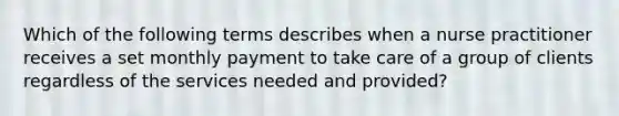 Which of the following terms describes when a nurse practitioner receives a set monthly payment to take care of a group of clients regardless of the services needed and provided?