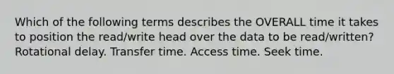 Which of the following terms describes the OVERALL time it takes to position the read/write head over the data to be read/written? Rotational delay. Transfer time. Access time. Seek time.