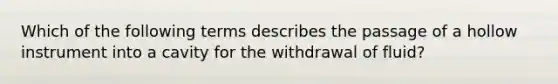 Which of the following terms describes the passage of a hollow instrument into a cavity for the withdrawal of fluid?