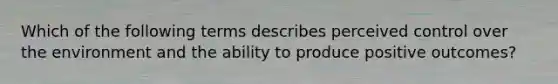 Which of the following terms describes perceived control over the environment and the ability to produce positive outcomes?