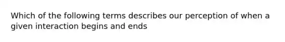 Which of the following terms describes our perception of when a given interaction begins and ends