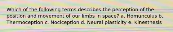 Which of the following terms describes the perception of the position and movement of our limbs in space? a. Homunculus b. Thermoception c. Nociception d. Neural plasticity e. Kinesthesis