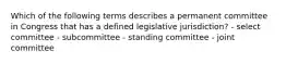 Which of the following terms describes a permanent committee in Congress that has a defined legislative jurisdiction? - select committee - subcommittee - standing committee - joint committee