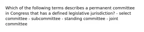 Which of the following terms describes a permanent committee in Congress that has a defined legislative jurisdiction? - select committee - subcommittee - standing committee - joint committee