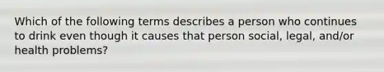 Which of the following terms describes a person who continues to drink even though it causes that person social, legal, and/or health problems?