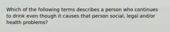 Which of the following terms describes a person who continues to drink even though it causes that person social, legal and/or health problems?