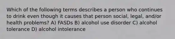 Which of the following terms describes a person who continues to drink even though it causes that person social, legal, and/or health problems? A) FASDs B) alcohol use disorder C) alcohol tolerance D) alcohol intolerance