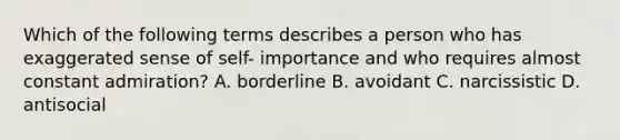 Which of the following terms describes a person who has exaggerated sense of self- importance and who requires almost constant admiration? A. borderline B. avoidant C. narcissistic D. antisocial