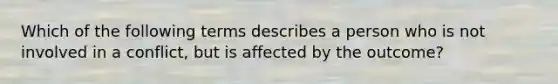 Which of the following terms describes a person who is not involved in a conflict, but is affected by the outcome?