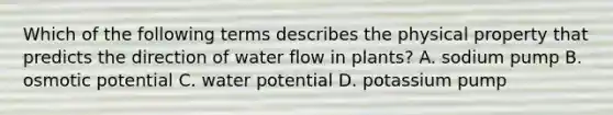 Which of the following terms describes the physical property that predicts the direction of water flow in plants? A. sodium pump B. osmotic potential C. water potential D. potassium pump