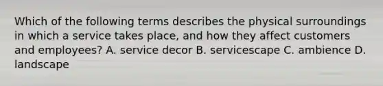 Which of the following terms describes the physical surroundings in which a service takes​ place, and how they affect customers and​ employees? A. service decor B. servicescape C. ambience D. landscape